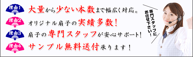 理由1：大量から少ない本数まで幅広く対応。 理由2：オリジナル扇子の実績多数！ 理由3：扇子の専門スタッフが安心サポート！ 理由4：サンプル無料送付承ります！