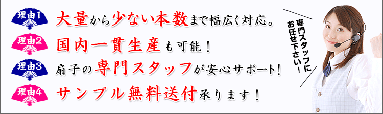 理由1：大量から少ない本数まで幅広く対応。 理由2：国内一貫生産も可能！ 理由3：扇子の専門スタッフが安心サポート！ 理由4：サンプル無料送付承ります！