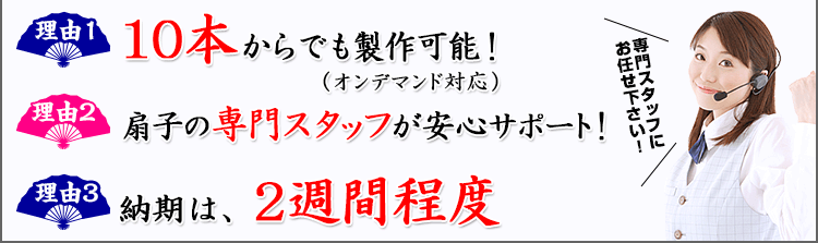 理由1：10本からでも製作可能！(オンデマンド対応) 理由2：扇子の専門スタッフが安心サポート理由3：納期は2週間程度