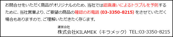 お問合せをいただく商品がオリジナルのため、当社では認識違いによるトラブルを予防するために、当社営業より、ご要望の商品の確認のお電話（03-3350-8215）をさせていただく場合もありますので、ご理解いただきたく存じます。