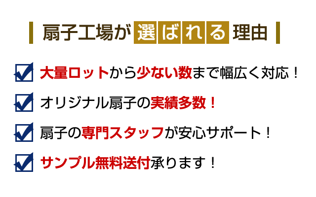 扇子工場が選ばれる理由 理由1：大量から少ない本数まで幅広く対応。 理由2：オリジナル扇子の実績多数！ 理由3：扇子の専門スタッフが安心サポート！ 理由4：サンプル無料送付承ります！