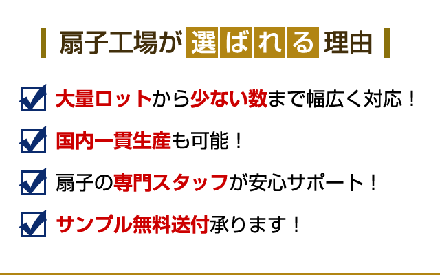 扇子工場が選ばれる理由 理由1：大量から少ない本数まで幅広く対応。 理由2：オリジナル扇子の実績多数！ 理由3：扇子の専門スタッフが安心サポート！ 理由4：サンプル無料送付承ります！